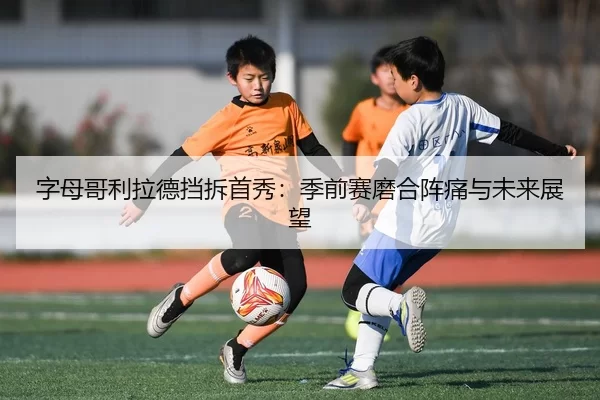 字母哥利拉德挡拆首秀：季前赛磨合阵痛与未来展望